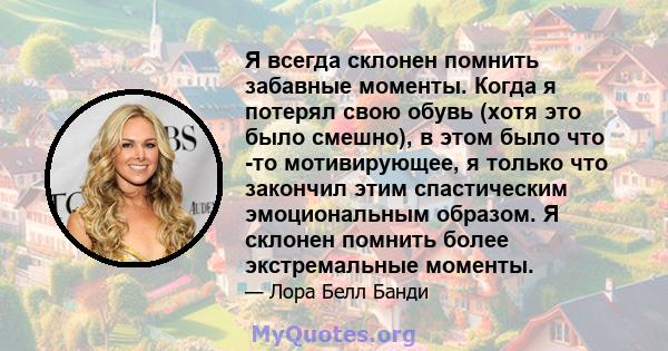 Я всегда склонен помнить забавные моменты. Когда я потерял свою обувь (хотя это было смешно), в этом было что -то мотивирующее, я только что закончил этим спастическим эмоциональным образом. Я склонен помнить более