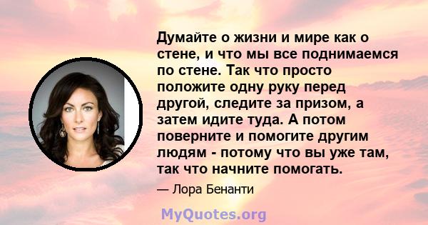 Думайте о жизни и мире как о стене, и что мы все поднимаемся по стене. Так что просто положите одну руку перед другой, следите за призом, а затем идите туда. А потом поверните и помогите другим людям - потому что вы уже 