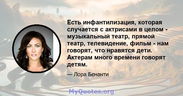 Есть инфантилизация, которая случается с актрисами в целом - музыкальный театр, прямой театр, телевидение, фильм - нам говорят, что нравятся дети. Актерам много времени говорят детям.