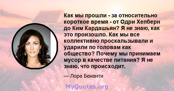 Как мы прошли - за относительно короткое время - от Одри Хепберн до Ким Кардашьян? Я не знаю, как это произошло. Как мы все коллективно проскальзывали и ударили по головам как общество? Почему мы принимаем мусор в