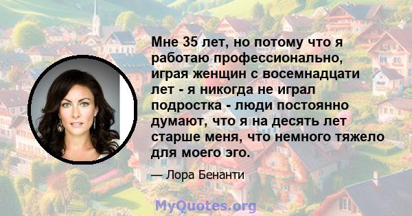 Мне 35 лет, но потому что я работаю профессионально, играя женщин с восемнадцати лет - я никогда не играл подростка - люди постоянно думают, что я на десять лет старше меня, что немного тяжело для моего эго.