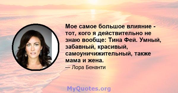 Мое самое большое влияние - тот, кого я действительно не знаю вообще: Тина Фей. Умный, забавный, красивый, самоуничижительный, также мама и жена.