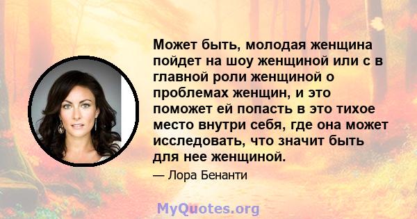 Может быть, молодая женщина пойдет на шоу женщиной или с в главной роли женщиной о проблемах женщин, и это поможет ей попасть в это тихое место внутри себя, где она может исследовать, что значит быть для нее женщиной.