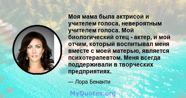 Моя мама была актрисой и учителем голоса, невероятным учителем голоса. Мой биологический отец - актер, и мой отчим, который воспитывал меня вместе с моей матерью, является психотерапевтом. Меня всегда поддерживали в