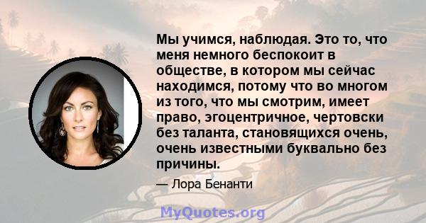 Мы учимся, наблюдая. Это то, что меня немного беспокоит в обществе, в котором мы сейчас находимся, потому что во многом из того, что мы смотрим, имеет право, эгоцентричное, чертовски без таланта, становящихся очень,