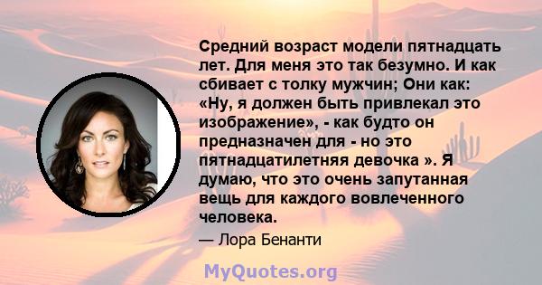 Средний возраст модели пятнадцать лет. Для меня это так безумно. И как сбивает с толку мужчин; Они как: «Ну, я должен быть привлекал это изображение», - как будто он предназначен для - но это пятнадцатилетняя девочка ». 