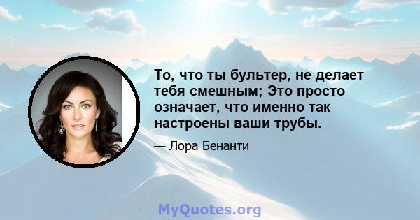 То, что ты бультер, не делает тебя смешным; Это просто означает, что именно так настроены ваши трубы.