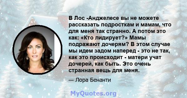 В Лос -Анджелесе вы не можете рассказать подросткам и мамам, что для меня так странно. А потом это как: «Кто лидирует?» Мамы подражают дочерям? В этом случае мы идем задом наперед - это не так, как это происходит -