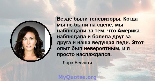 Везде были телевизоры. Когда мы не были на сцене, мы наблюдали за тем, что Америка наблюдала и болела друг за друга и наша ведущая леди. Этот опыт был невероятным, и я просто наслаждался.