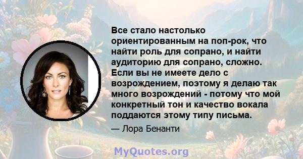 Все стало настолько ориентированным на поп-рок, что найти роль для сопрано, и найти аудиторию для сопрано, сложно. Если вы не имеете дело с возрождением, поэтому я делаю так много возрождений - потому что мой конкретный 