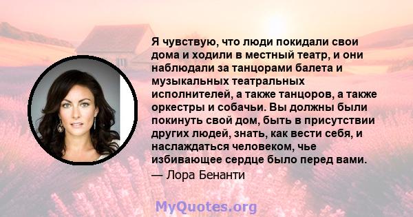 Я чувствую, что люди покидали свои дома и ходили в местный театр, и они наблюдали за танцорами балета и музыкальных театральных исполнителей, а также танцоров, а также оркестры и собачьи. Вы должны были покинуть свой