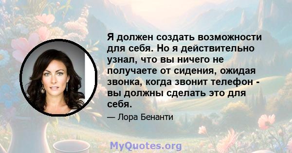 Я должен создать возможности для себя. Но я действительно узнал, что вы ничего не получаете от сидения, ожидая звонка, когда звонит телефон - вы должны сделать это для себя.