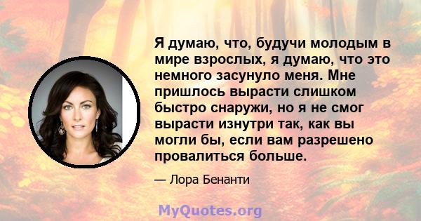 Я думаю, что, будучи молодым в мире взрослых, я думаю, что это немного засунуло меня. Мне пришлось вырасти слишком быстро снаружи, но я не смог вырасти изнутри так, как вы могли бы, если вам разрешено провалиться больше.