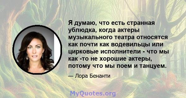 Я думаю, что есть странная ублюдка, когда актеры музыкального театра относятся как почти как водевильцы или цирковые исполнители - что мы как -то не хорошие актеры, потому что мы поем и танцуем.