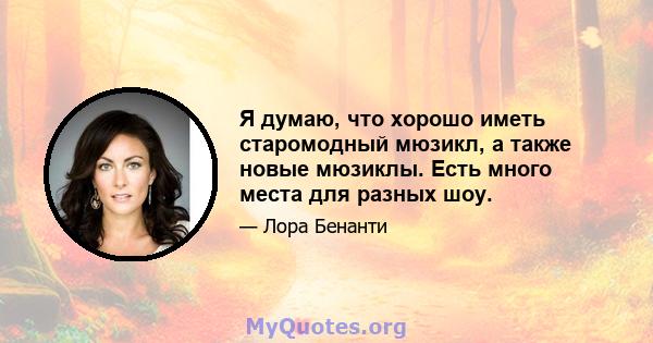 Я думаю, что хорошо иметь старомодный мюзикл, а также новые мюзиклы. Есть много места для разных шоу.