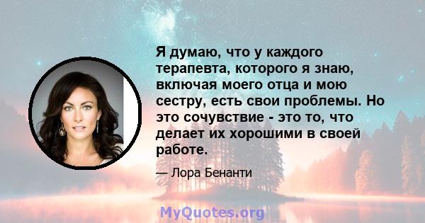 Я думаю, что у каждого терапевта, которого я знаю, включая моего отца и мою сестру, есть свои проблемы. Но это сочувствие - это то, что делает их хорошими в своей работе.