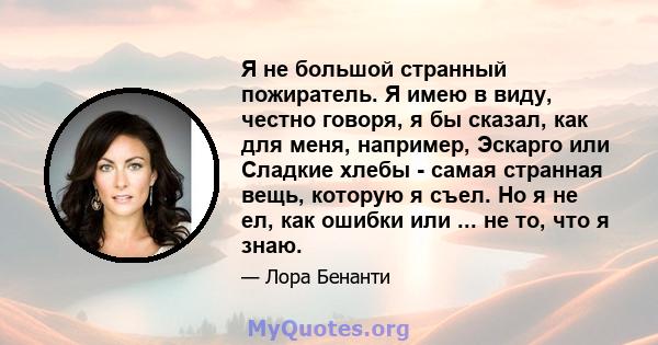 Я не большой странный пожиратель. Я имею в виду, честно говоря, я бы сказал, как для меня, например, Эскарго или Сладкие хлебы - самая странная вещь, которую я съел. Но я не ел, как ошибки или ... не то, что я знаю.