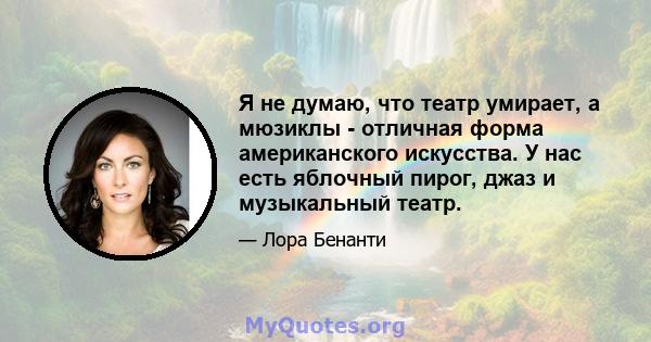 Я не думаю, что театр умирает, а мюзиклы - отличная форма американского искусства. У нас есть яблочный пирог, джаз и музыкальный театр.