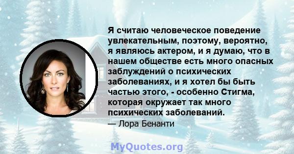 Я считаю человеческое поведение увлекательным, поэтому, вероятно, я являюсь актером, и я думаю, что в нашем обществе есть много опасных заблуждений о психических заболеваниях, и я хотел бы быть частью этого, - особенно