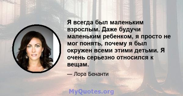 Я всегда был маленьким взрослым. Даже будучи маленьким ребенком, я просто не мог понять, почему я был окружен всеми этими детьми. Я очень серьезно относился к вещам.