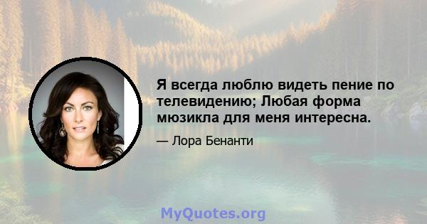 Я всегда люблю видеть пение по телевидению; Любая форма мюзикла для меня интересна.