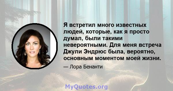 Я встретил много известных людей, которые, как я просто думал, были такими невероятными. Для меня встреча Джули Эндрюс была, вероятно, основным моментом моей жизни.