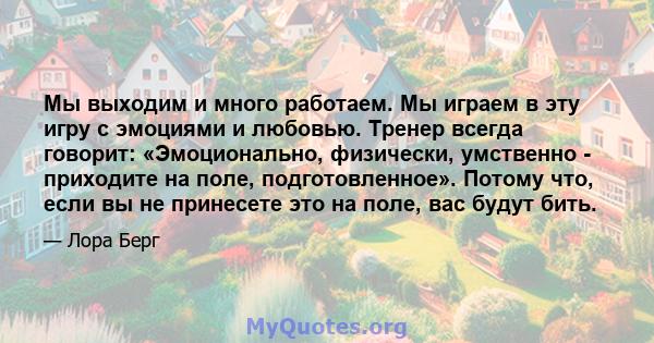 Мы выходим и много работаем. Мы играем в эту игру с эмоциями и любовью. Тренер всегда говорит: «Эмоционально, физически, умственно - приходите на поле, подготовленное». Потому что, если вы не принесете это на поле, вас