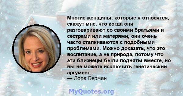 Многие женщины, которые я относятся, скажут мне, что когда они разговаривают со своими братьями и сестрами или матерями, они очень часто сталкиваются с подобными проблемами. Можно доказать, что это воспитание, а не