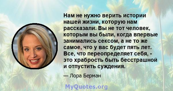 Нам не нужно верить истории нашей жизни, которую нам рассказали. Вы не тот человек, которым вы были, когда впервые занимались сексом, а не то же самое, что у вас будет пять лет. Все, что переопределяет себя, - это