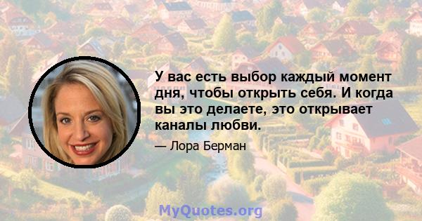 У вас есть выбор каждый момент дня, чтобы открыть себя. И когда вы это делаете, это открывает каналы любви.