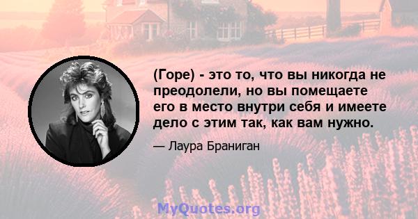 (Горе) - это то, что вы никогда не преодолели, но вы помещаете его в место внутри себя и имеете дело с этим так, как вам нужно.