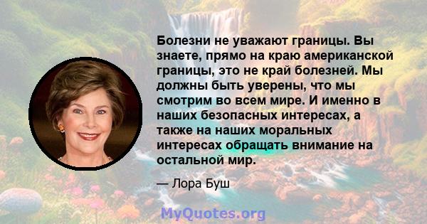 Болезни не уважают границы. Вы знаете, прямо на краю американской границы, это не край болезней. Мы должны быть уверены, что мы смотрим во всем мире. И именно в наших безопасных интересах, а также на наших моральных