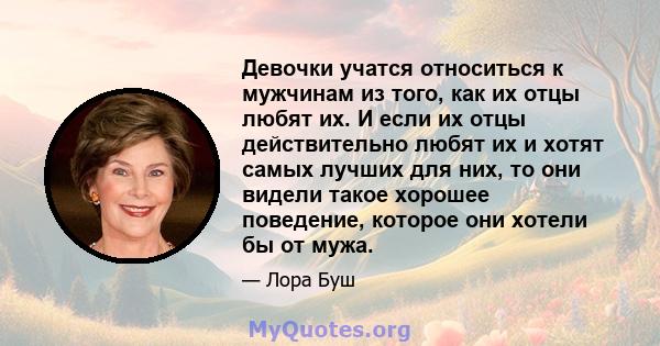 Девочки учатся относиться к мужчинам из того, как их отцы любят их. И если их отцы действительно любят их и хотят самых лучших для них, то они видели такое хорошее поведение, которое они хотели бы от мужа.