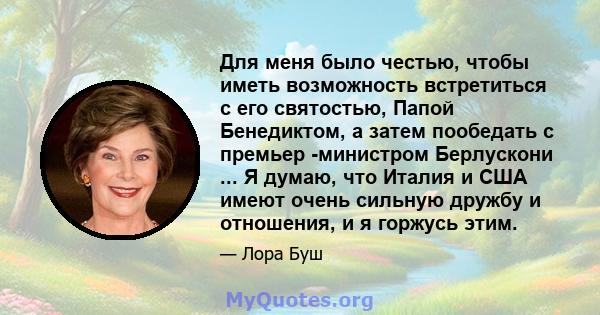 Для меня было честью, чтобы иметь возможность встретиться с его святостью, Папой Бенедиктом, а затем пообедать с премьер -министром Берлускони ... Я думаю, что Италия и США имеют очень сильную дружбу и отношения, и я