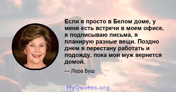 Если я просто в Белом доме, у меня есть встречи в моем офисе, я подписываю письма, я планирую разные вещи. Поздно днем ​​я перестану работать и подожду, пока мой муж вернется домой.