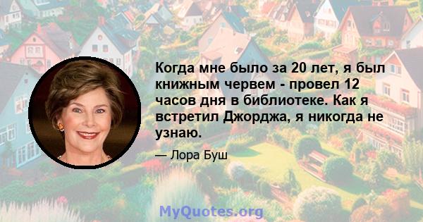 Когда мне было за 20 лет, я был книжным червем - провел 12 часов дня в библиотеке. Как я встретил Джорджа, я никогда не узнаю.