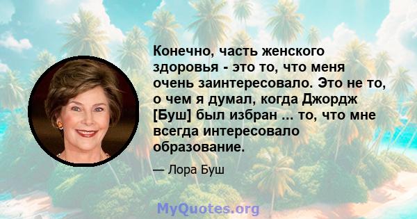 Конечно, часть женского здоровья - это то, что меня очень заинтересовало. Это не то, о чем я думал, когда Джордж [Буш] был избран ... то, что мне всегда интересовало образование.