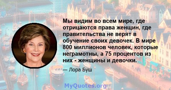 Мы видим во всем мире, где отрицаются права женщин, где правительства не верят в обучение своих девочек. В мире 800 миллионов человек, которые неграмотны, а 75 процентов из них - женщины и девочки.