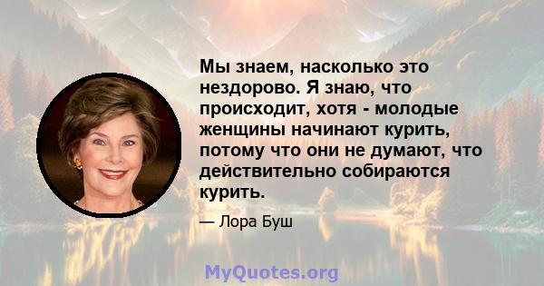 Мы знаем, насколько это нездорово. Я знаю, что происходит, хотя - молодые женщины начинают курить, потому что они не думают, что действительно собираются курить.