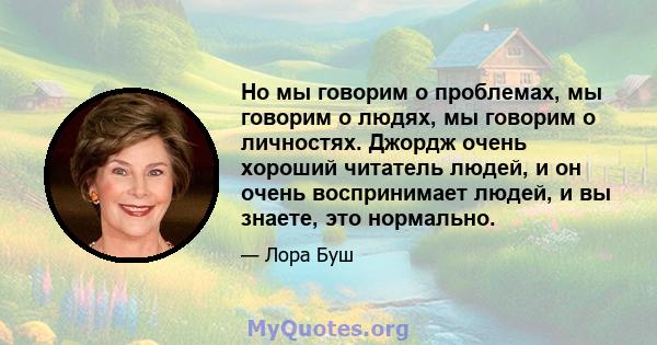 Но мы говорим о проблемах, мы говорим о людях, мы говорим о личностях. Джордж очень хороший читатель людей, и он очень воспринимает людей, и вы знаете, это нормально.