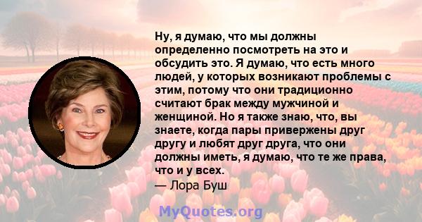 Ну, я думаю, что мы должны определенно посмотреть на это и обсудить это. Я думаю, что есть много людей, у которых возникают проблемы с этим, потому что они традиционно считают брак между мужчиной и женщиной. Но я также