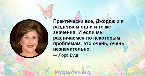 Практически все, Джордж и я разделяем одни и те же значения. И если мы различаемся по некоторым проблемам, это очень, очень незначительно.