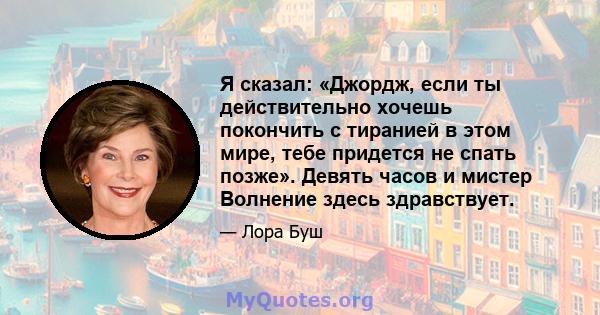 Я сказал: «Джордж, если ты действительно хочешь покончить с тиранией в этом мире, тебе придется не спать позже». Девять часов и мистер Волнение здесь здравствует.