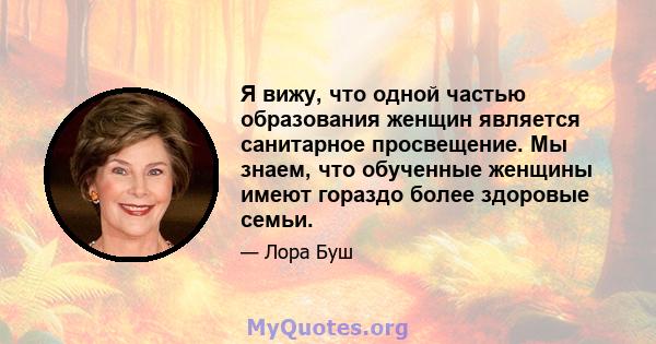 Я вижу, что одной частью образования женщин является санитарное просвещение. Мы знаем, что обученные женщины имеют гораздо более здоровые семьи.