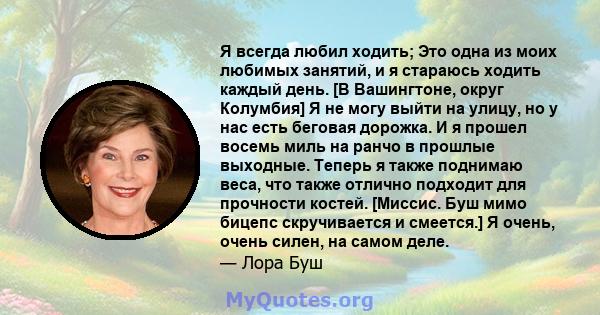 Я всегда любил ходить; Это одна из моих любимых занятий, и я стараюсь ходить каждый день. [В Вашингтоне, округ Колумбия] Я не могу выйти на улицу, но у нас есть беговая дорожка. И я прошел восемь миль на ранчо в прошлые 