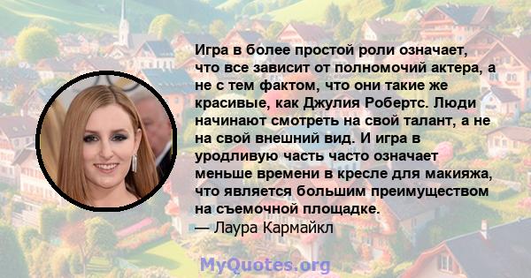 Игра в более простой роли означает, что все зависит от полномочий актера, а не с тем фактом, что они такие же красивые, как Джулия Робертс. Люди начинают смотреть на свой талант, а не на свой внешний вид. И игра в