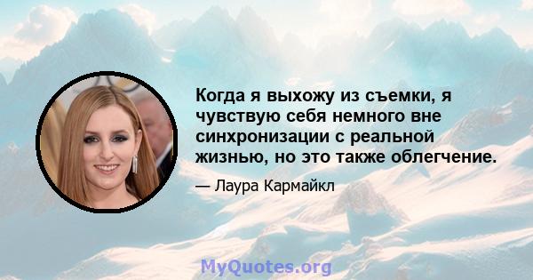 Когда я выхожу из съемки, я чувствую себя немного вне синхронизации с реальной жизнью, но это также облегчение.