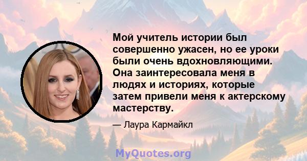 Мой учитель истории был совершенно ужасен, но ее уроки были очень вдохновляющими. Она заинтересовала меня в людях и историях, которые затем привели меня к актерскому мастерству.