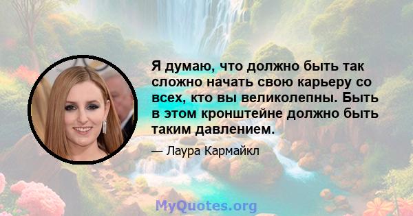 Я думаю, что должно быть так сложно начать свою карьеру со всех, кто вы великолепны. Быть в этом кронштейне должно быть таким давлением.