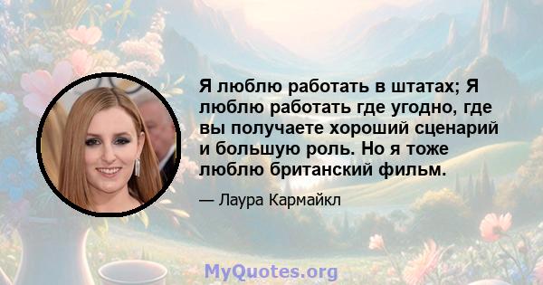 Я люблю работать в штатах; Я люблю работать где угодно, где вы получаете хороший сценарий и большую роль. Но я тоже люблю британский фильм.